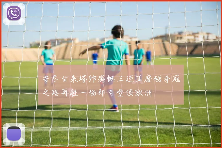 苦尽甘来塔帅感慨三连亚磨砺夺冠之路再胜一场即可登顶欧洲