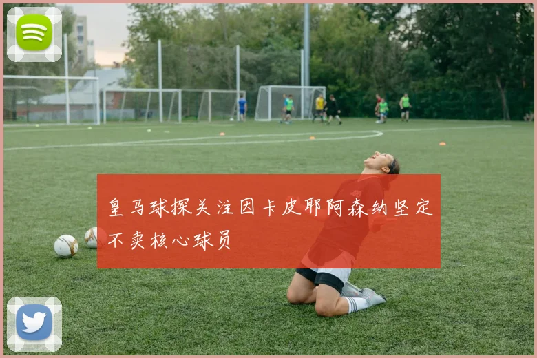 皇马球探关注因卡皮耶阿森纳坚定不卖核心球员
