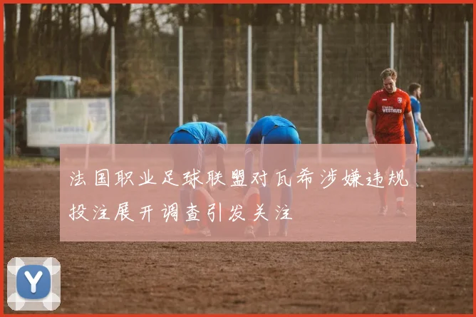 法国职业足球联盟对瓦希涉嫌违规投注展开调查引发关注