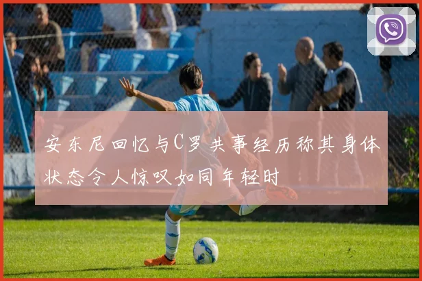 安东尼回忆与C罗共事经历称其身体状态令人惊叹如同年轻时