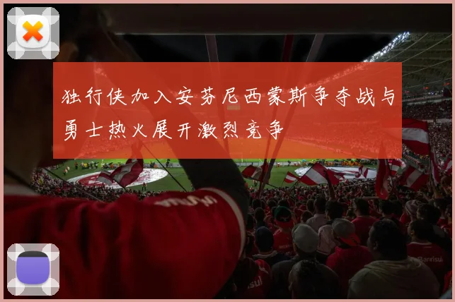 独行侠加入安芬尼西蒙斯争夺战与勇士热火展开激烈竞争