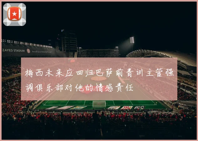 梅西未来应回归巴萨前青训主管强调俱乐部对他的情感责任