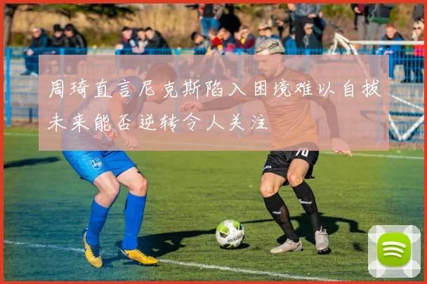 周琦直言尼克斯陷入困境难以自拔未来能否逆转令人关注