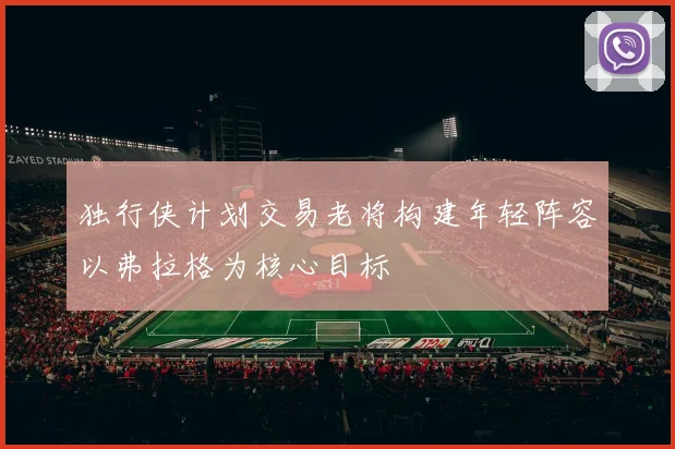 独行侠计划交易老将构建年轻阵容以弗拉格为核心目标