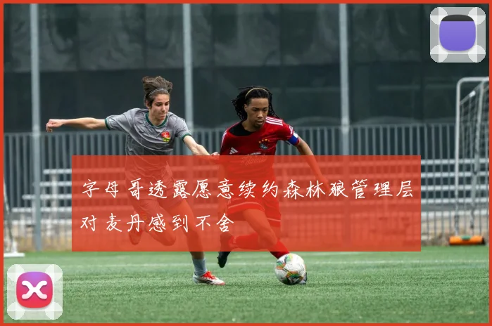 字母哥透露愿意续约森林狼管理层对麦丹感到不舍