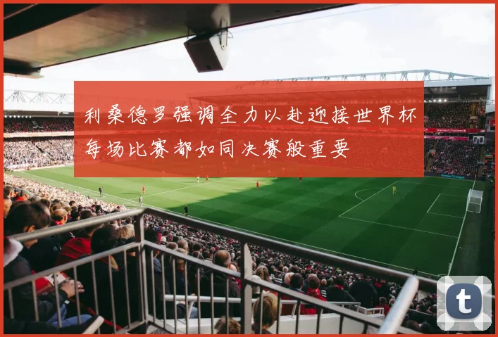 利桑德罗强调全力以赴迎接世界杯每场比赛都如同决赛般重要