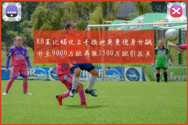 RB莱比锡攻击手扬迪奥曼德身价飙升至9000万欧再涨1500万欧引发关注