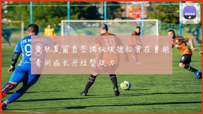 曼联夏窗首签揭秘埃德松曾在鲁能青训成长并短暂效力