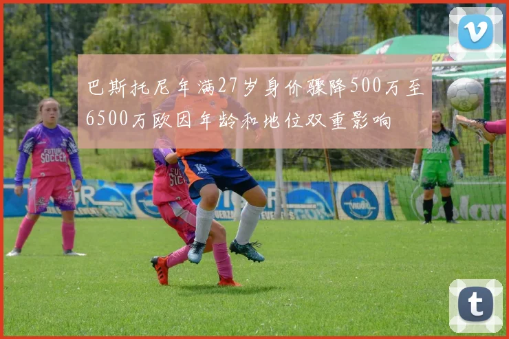 巴斯托尼年满27岁身价骤降500万至6500万欧因年龄和地位双重影响
