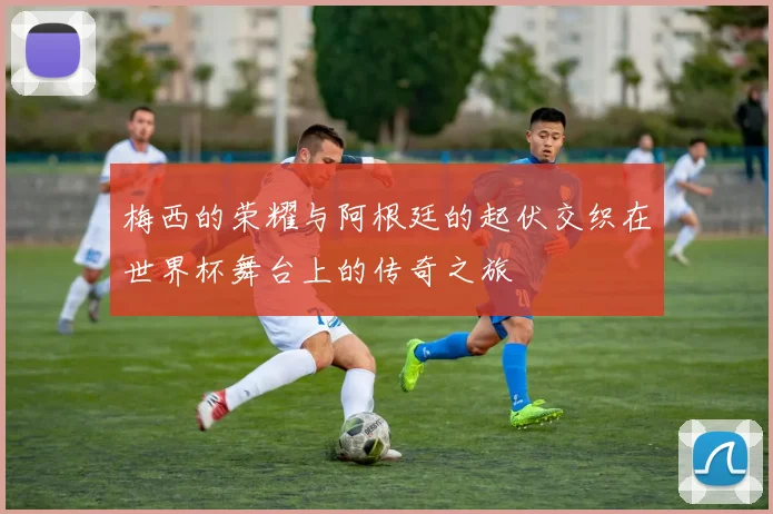 梅西的荣耀与阿根廷的起伏交织在世界杯舞台上的传奇之旅
