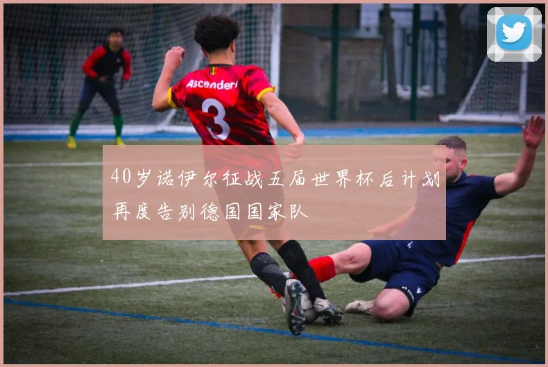 40岁诺伊尔征战五届世界杯后计划再度告别德国国家队