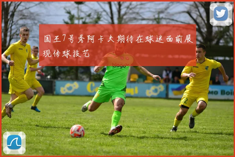 国王7号秀阿卡夫期待在球迷面前展现传球技艺