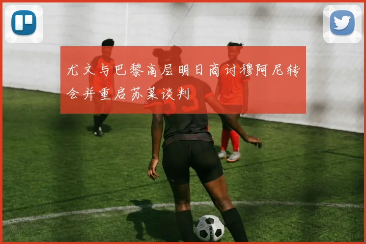 尤文与巴黎高层明日商讨穆阿尼转会并重启苏莱谈判