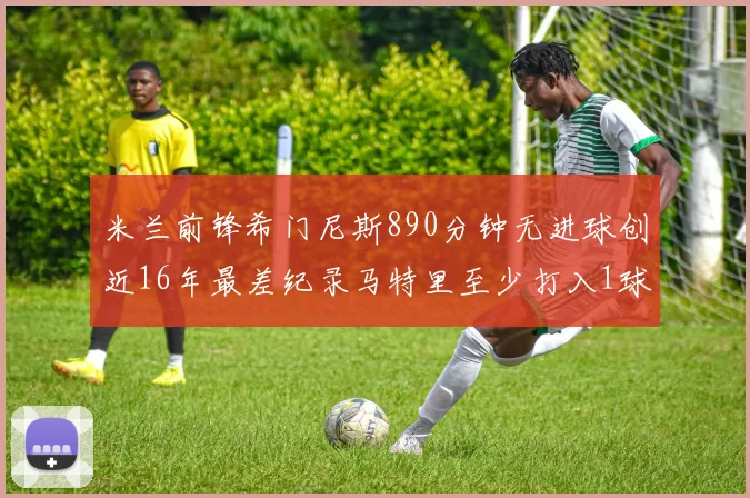 米兰前锋希门尼斯890分钟无进球创近16年最差纪录马特里至少打入1球