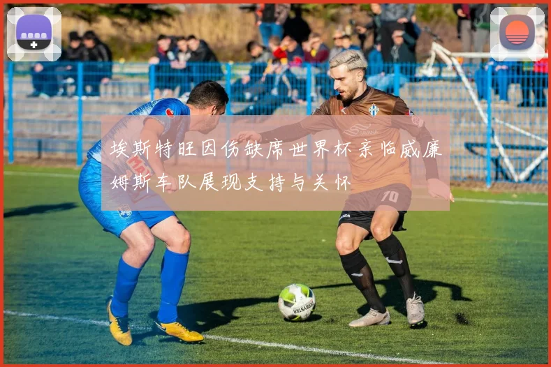 埃斯特旺因伤缺席世界杯亲临威廉姆斯车队展现支持与关怀