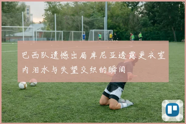 巴西队遗憾出局库尼亚透露更衣室内泪水与失望交织的瞬间