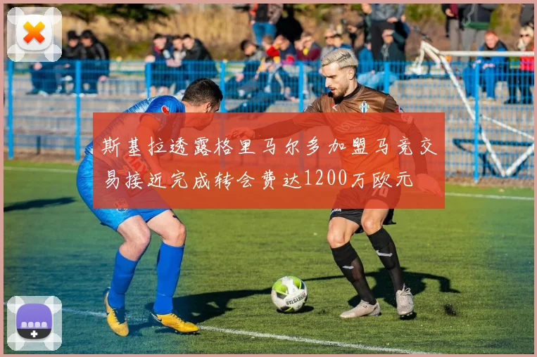 斯基拉透露格里马尔多加盟马竞交易接近完成转会费达1200万欧元
