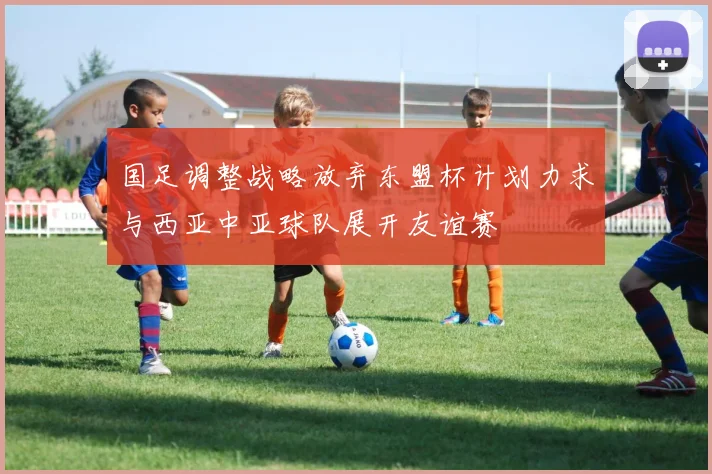 国足调整战略放弃东盟杯计划力求与西亚中亚球队展开友谊赛