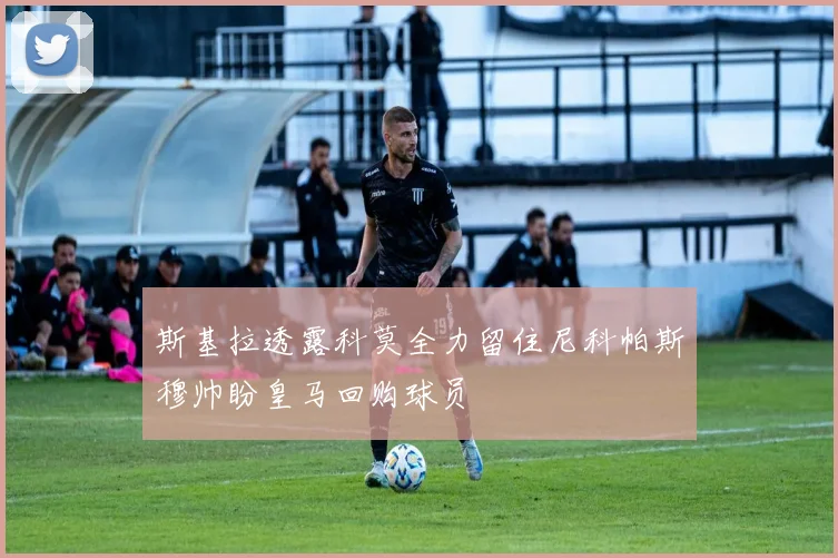 斯基拉透露科莫全力留住尼科帕斯穆帅盼皇马回购球员