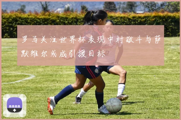 罗马关注世界杯表现中村敬斗与萨默维尔或成引援目标