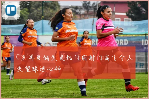 C罗再度错失良机门前射门高飞令人失望球迷心碎