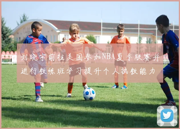 刘晓宇前往美国参加NBA夏季联赛并进行教练班学习提升个人执教能力