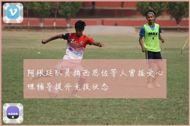 阿根廷队员梅西恩佐等人曾接受心理辅导提升竞技状态