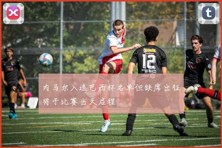 内马尔入选巴西杯名单但缺席出征将于比赛当天启程