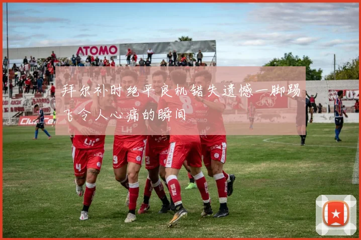 拜尔补时绝平良机错失遗憾一脚踢飞令人心痛的瞬间